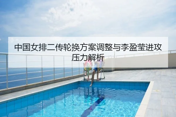 中国女排二传轮换方案调整与李盈莹进攻压力解析