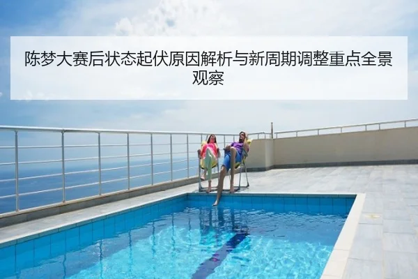 陈梦大赛后状态起伏原因解析与新周期调整重点全景观察