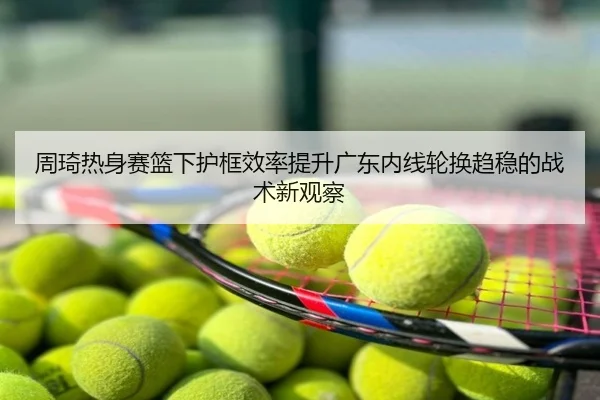 周琦热身赛篮下护框效率提升广东内线轮换趋稳的战术新观察